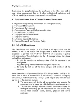 Projectsformba.blogspot.com


Considering the complexities and the challenges in the HRM now and in
near future management has to develop sophisticated techniques and
efficient specialists to among the personnel on sound lines

1.9 Functional Areas/ Scope of Human Resource Management

1.   Organizational planning, development and task specification;
2.   Staffing and Employment;
3.   Training and Development;
4.   Compensation, Wage and Salary administration;
5.   Motivation and Incentives;
6.   Employee services and Benefits;
7.   Employee records;
8.   Labor and Industrial Relations;
9.   Personnel Research and Personnel Audit.

1.10 Role of HR Practitioner

The coordination and integration of activities in an organization just not
happen, it has to be worked out. People tend to head off in different
directions- to go their own sweet way. They will jot necessarily cooperate
with one another. Thus, to begin with, the HR manager should have three
main objectives in mind:
   1. To gain the commitment and cooperation of all the members in his
       work group;
   2. To get the group into action to achieve agreed objectives;
   3. To make the best use of the skills, energies and talents of all the
       members.

In the modern era, the personnel manager typically performs a variety of the
roles, such as a role of a conscience, of a counselor, a mediator, a company
spokesman, a problem solver and a change agent. He performs many roles as
per needs of the situation. Such as:
         I. The conscience role is that of humanitarian who reminds the
            management of its moral and ethical obligations to its employees;
        II. The personnel manager plays the role of a counselor to whom the
            employees frequently go for consultation and with whom they
            discuss their marital, health, mental, physical and career
            problems;



                                      12
 