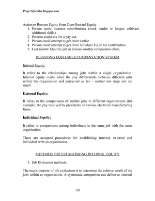 Projectsformba.blogspot.com



Action to Restore Equity from Over-Reward Equity
  1. Person could increase contributions (work harder or longer, cultivate
      additional skills).
  2. Persons could ask for a pay cut.
  3. Person could attempt to get other a raise.
  4. Person could attempt to get other to reduce his or her contribution.
  5. Last resorts: Quit the job or choose another comparison other.

         DESIGNING EQUITABLE COMPENSATION SYSTEM

Internal Equity:

It refers to the relationships among jobs within a single organization.
Internal equity exists when the pay differentials between different jobs
within the organization and perceived as fair - neither too large nor too
small.

External Equity:

It refers to the comparisons of similar jobs in different organizations (for
example, the pay received by presidents of various electrical manufacturing
firms.

Individual Equity:

It refers to comparisons among individuals in the same job with the same
organization

There are accepted procedures for establishing internal, external and
individual with an organization.


         METHODS FOR ESTABLISHING INTERNAL EQUITY

   1. Job Evaluation methods:

The major purpose of job evaluation is to determine the relative worth of the
jobs within an organization. A systematic comparison can define an internal



                                    120
 