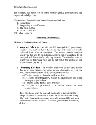 Projectsformba.blogspot.com


job hierarchy that ranks jobs in terms of their relative contribution to the
organizational objectives.

The five most frequently used job evaluation methods are
   1. Job ranking
   2. Job grading or classification
   3. The point method
   4. Factor comparison
(Already explained)

                          Establishing External Equity

Methods of Establishing External Equity:

   1. Wage and Salary surveys: - to establish a competitively priced wage
      structure, organizations typically rely on wage and salary survey data
      collected from other organizations. The survey process involves
      identifying the jobs to be included, selecting the organizations to be
      surveyed, and then actually collecting the data. The data then must be
      interpreted so that wage rates can be set within the context of the
      organization’s pay policy.

   2. Identifying Key Jobs: - in practice, employers do not seek market
      data on all jobs. Instead, they gather survey information only for key
      jobs, which generally have the following characteristics: -
         a.) The job content is relatively stable over time.
         b.) The jobs occur frequently, both in the organization and in the
             surveyed organizations.
         c.) The jobs can be defined quite precisely.
         d.) The jobs are performed in a similar manner in most
             organizations.

       Key jobs should span the range of position to be included in the
       Wage structure. For example, it would not be desirable to identify
       Only entry-level positions as key jobs. Jobs at the middle and upper
      levels also need to be included. Moreover, jobs need to be carefully
      defined.




                                      121
 