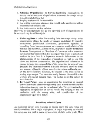 Projectsformba.blogspot.com


   3. Selecting Organizations to Survey:-Identifying organizations to
      survey can be important. Organizations to covered in a wage survey
      typically include those that
    Employ workers with the same skills.
    Are within geographic distances that would make employees willing
      to commute or relocate, and
    Are in the same or similar industry.
However, the considerations that go into selecting a set of organizations to
be surveyed vary for different jobs.

   4. Collecting Data: - rather than running their own wage survey, many
      organizations obtain the results of surveys undertaken by industry
      associations, professional associations, government agencies, or
      consulting firms. Numerous annual surveys cover a wide choice of job
      families and industries. At local levels, chapters of Society for Human
      Resource Management or Chambers of Commerce often undertake
      surveys for their membership. For a company that wants to collect and
      analyze its own data, it is important to obtain information on the
      characteristics of the responding organization, as well as on both
      direct and indirect compensation. The organizational information is
      needed to judge the comparability of the competitor in terms of size,
      products, and financial condition. It is also crucial to know the types
      and amounts of benefits offered as well as incentives and hourly pay.
      Of the three summary measures, the median is the most useful in
      setting wage ranges. The mean can easily become distorted if a few
      workers are paid at extreme rates. The median is not the subject to
      such distortion.
   5. Pay Level Policy: - once an organization has completed an internal
      job evaluation and obtained wage survey data, it needs to translate this
      information into pay rates for each class of jobs. This process involves
      appropriate interpretation of survey results, the merging of the job
      evaluation with the survey data, and consideration of the
      organization’s pay level policy.


                         Establishing Individual Equity

As mentioned earlier, jobs evaluated as having nearly the same value are
usually combined into a single wage grade. A single wage may be selected
for each grade and paid to every person whose job falls in the grade. More


                                      122
 