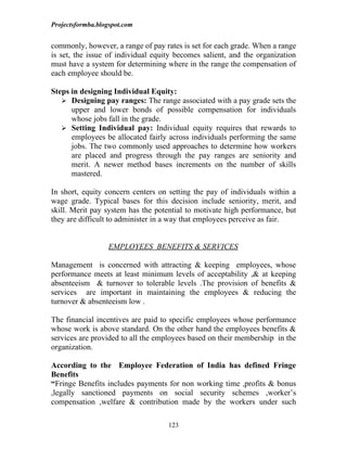 Projectsformba.blogspot.com


commonly, however, a range of pay rates is set for each grade. When a range
is set, the issue of individual equity becomes salient, and the organization
must have a system for determining where in the range the compensation of
each employee should be.

Steps in designing Individual Equity:
    Designing pay ranges: The range associated with a pay grade sets the
      upper and lower bonds of possible compensation for individuals
      whose jobs fall in the grade.
    Setting Individual pay: Individual equity requires that rewards to
      employees be allocated fairly across individuals performing the same
      jobs. The two commonly used approaches to determine how workers
      are placed and progress through the pay ranges are seniority and
      merit. A newer method bases increments on the number of skills
      mastered.

In short, equity concern centers on setting the pay of individuals within a
wage grade. Typical bases for this decision include seniority, merit, and
skill. Merit pay system has the potential to motivate high performance, but
they are difficult to administer in a way that employees perceive as fair.


                  EMPLOYEES BENEFITS & SERVICES

Management is concerned with attracting & keeping employees, whose
performance meets at least minimum levels of acceptability ,& at keeping
absenteeism & turnover to tolerable levels .The provision of benefits &
services are important in maintaining the employees & reducing the
turnover & absenteeism low .

The financial incentives are paid to specific employees whose performance
whose work is above standard. On the other hand the employees benefits &
services are provided to all the employees based on their membership in the
organization.

According to the Employee Federation of India has defined Fringe
Benefits
“Fringe Benefits includes payments for non working time ,profits & bonus
,legally sanctioned payments on social security schemes ,worker’s
compensation ,welfare & contribution made by the workers under such

                                    123
 