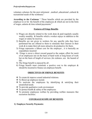 Projectsformba.blogspot.com


voluntary schemes for the post retirement ,medical ,educational ,cultural &
recreational needs of the workmen.”

According to the Cockman “ Those benefits which are provided by the
employer to or for the benefit of the employees & which are not in the form
of wages ,salaries & time related payements.”

                         Features of Fringe Benefits

   1) Wages are directly related to the work done & paid regularly usually
      weekly monthly & benefits which a worker enjoys in addition to the
      wages or salary he receives.
   2) Benefits are not given to workers for any specific jobs they have
      performed but are offered to them to stimulate their interest in their
      work & to make their job more attractive & productive for them.
   3) Fringe represents a labour cost for the employer , it is basically an
      expenditure incurred
   4) Fringe is never a direct reward geared to the output, effort for merit
      of an employees not on the basis of hard work or long hours of work
      but on the basis of length of services ,his sickness ,sex the hazard of
      life .
   5) The fringe benefit is enjoyed by all .
   6) Fringe benefit must constitute a positive cost to the employer &
      should be incurred to finance an employee benefit.

                 OBJECTIVES OF FRINGE BENEFITS

    To create & improve sound industrial relations.
    To Boost up employee morale
    To motivate the employees by identifying & satisfying their
     unsatisfied needs.
    To provide qualitative work environment
    To protect health & safety of the employees
    To promote employees welfare by providing welfare measures like
     recreation facilities.

                   COVERAGE/SCOPE OF BENEFITS

1) Employee Security Payments:



                                    124
 