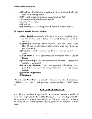 Projectsformba.blogspot.com


       (a) Employers Contribution stipulated in legal enactment: old age,
           survivor, disability health
       (b) Payments under the workmen’s compensation Act.
       (c) Supplemental unemployment benefits
       (d) Accident insurance
       (e) Pensions
       (f) Contribution to the saving plans & health & welfare benefits.

2) Payment for the time not worked:

       (a) Rest Period: Among the office jobs the breaks popularly known
           as rest break or coffee break are allowed during the day to the
           workers
       (b) Holidays: Holidays which includes Christmas ,New Years,
           Holi ,Diwali on which the employees have to be paid & they do
           not have to work.
       (c) Vacation : Paid vacations vary from 15 days to 1month in a
           year .
       (d) Sick Leave : This is provided to the employees when is out on
           illness
       (e) Severance Pay : This provides one time payment to an employee
           when he is terminated
       (f) Leave of Absence: These are generally educational leave
           provided to managers or management trainees during training
           period .
       (g) Pension Programmes
       (h) Insurance

( C) Bonus & Awards :These consist of financial amenities & advantages
as holidays ,over time & shift premium ,attendance bonus, Diwali bonus
etc.

                               EMPLOYEES SERVICES

In addition to the above fringe benefits, organization provides a wealth of
service that employees find desirable .These services are usually provided by
the organization at no cost to the employees .These services are provided at
the discretion of the management & are generally are concern to trade
union.



                                    125
 