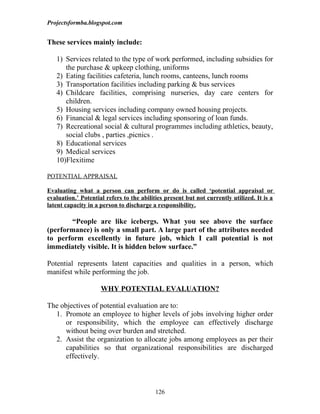Projectsformba.blogspot.com


These services mainly include:

   1) Services related to the type of work performed, including subsidies for
      the purchase & upkeep clothing, uniforms
   2) Eating facilities cafeteria, lunch rooms, canteens, lunch rooms
   3) Transportation facilities including parking & bus services
   4) Childcare facilities, comprising nurseries, day care centers for
      children.
   5) Housing services including company owned housing projects.
   6) Financial & legal services including sponsoring of loan funds.
   7) Recreational social & cultural programmes including athletics, beauty,
      social clubs , parties ,picnics .
   8) Educational services
   9) Medical services
   10)Flexitime

POTENTIAL APPRAISAL

Evaluating what a person can perform or do is called ‘potential appraisal or
evaluation.’ Potential refers to the abilities present but not currently utilized. It is a
latent capacity in a person to discharge a responsibility.

       “People are like icebergs. What you see above the surface
(performance) is only a small part. A large part of the attributes needed
to perform excellently in future job, which I call potential is not
immediately visible. It is hidden below surface.”

Potential represents latent capacities and qualities in a person, which
manifest while performing the job.

                     WHY POTENTIAL EVALUATION?

The objectives of potential evaluation are to:
  1. Promote an employee to higher levels of jobs involving higher order
      or responsibility, which the employee can effectively discharge
      without being over burden and stretched.
  2. Assist the organization to allocate jobs among employees as per their
      capabilities so that organizational responsibilities are discharged
      effectively.



                                           126
 