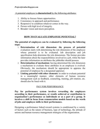 Projectsformba.blogspot.com


A potential employee is characterized by the following attributes:

   1.   Ability to foresee future opportunities.
   2.   Consistency in approach and performance.
   3.   Responsive to condition whatever comes in the way.
   4.   Person with high level of integrity.
   5.   Broader vision and micro perception.


           HOW TO EVALUATE EMPLOYEE POTENTIAL?

The potential of employees can be evaluated by following the following
steps:
   1. Determination of role dimension: the process of potential
       evaluation starts with determining the role dimension of the employee
       whose potential is to be evaluated. Job description and job
       specification help determine the role dimensions. The former provides
       information about the responsibilities involved in a job, while the later
       provides information on attributes the jobholder should possess.
   2. Determination of mechanism: having determined the role dimension
       a mechanism to evaluate these attributes in an employee is evolved.
       Obviously, the mechanism should be appropriate to appraise the
       potential of employee by a designated appraiser.
   3. Linking potential with other elements: in order to evaluate potential
       in a meaningful manner, other elements of human recourse
       management such as feedback, counseling, training, job rotation, etc.
       should also be lined with it.

                        PAY FOR PERFORMANCE

Pay for performance system involves rewarding the employees
according to their performance, or results achieved or contribution to
organization’s performance as individuals or as a part of a group. It
involves a shift in focus from remuneration models based on the worth
of jobs and employee skills to their performance.

Designing a performance linked reward systems is conditioned by a variety
of factors such as the nature of business, type of technology, the attitude of
unions and human resource management strategies of the organization.



                                      127
 