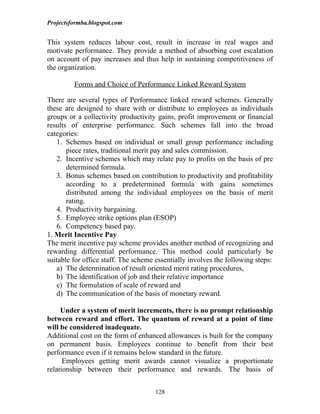 Projectsformba.blogspot.com


This system reduces labour cost, result in increase in real wages and
motivate performance. They provide a method of absorbing cost escalation
on account of pay increases and thus help in sustaining competitiveness of
the organization.

         Forms and Choice of Performance Linked Reward System

There are several types of Performance linked reward schemes. Generally
these are designed to share with or distribute to employees as individuals
groups or a collectivity productivity gains, profit improvement or financial
results of enterprise performance. Such schemes fall into the broad
categories:
   1. Schemes based on individual or small group performance including
       piece rates, traditional merit pay and sales commission.
   2. Incentive schemes which may relate pay to profits on the basis of pre
       determined formula.
   3. Bonus schemes based on contribution to productivity and profitability
       according to a predetermined formula with gains sometimes
       distributed among the individual employees on the basis of merit
       rating.
   4. Productivity bargaining.
   5. Employee strike options plan (ESOP)
   6. Competency based pay.
1. Merit Incentive Pay
The merit incentive pay scheme provides another method of recognizing and
rewarding differential performance. This method could particularly be
suitable for office staff. The scheme essentially involves the following steps:
   a) The determination of result oriented merit rating procedures,
   b) The identification of job and their relative importance
   c) The formulation of scale of reward and
   d) The communication of the basis of monetary reward.

     Under a system of merit increments, there is no prompt relationship
between reward and effort. The quantum of reward at a point of time
will be considered inadequate.
Additional cost on the form of enhanced allowances is built for the company
on permanent basis. Employees continue to benefit from their best
performance even if it remains below standard in the future.
      Employees getting merit awards cannot visualize a proportionate
relationship between their performance and rewards. The basis of


                                     128
 