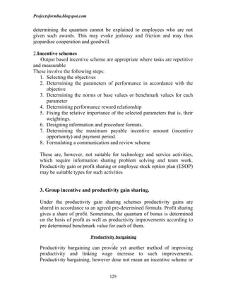Projectsformba.blogspot.com


determining the quantum cannot be explained to employees who are not
given such awards. This may evoke jealousy and friction and may thus
jeopardize cooperation and goodwill.

2.Incentive schemes
   Output based incentive scheme are appropriate where tasks are repetitive
and measurable
These involve the following steps:
   1. Selecting the objectives
   2. Determining the parameters of performance in accordance with the
      objective
   3. Determining the norms or base values or benchmark values for each
      parameter
   4. Determining performance reward relationship
   5. Fixing the relative importance of the selected parameters that is, their
      weightings.
   6. Designing information and procedure formats.
   7. Determining the maximum payable incentive amount (incentive
      opportunity) and payment period.
   8. Formulating a communication and review scheme

   These are, however, not suitable for technology and service activities,
   which require information sharing problem solving and team work.
   Productivity gain or profit sharing or employee stock option plan (ESOP)
   may be suitable types for such activities


   3. Group incentive and productivity gain sharing.

   Under the productivity gain sharing schemes productivity gains are
   shared in accordance to an agreed pre-determined formula. Profit sharing
   gives a share of profit. Sometimes, the quantum of bonus is determined
   on the basis of profit as well as productivity improvements according to
   pre determined benchmark value for each of them.

                              Productivity bargaining

   Productivity bargaining can provide yet another method of improving
   productivity and linking wage increase to such improvements.
   Productivity bargaining, however dose not mean an incentive scheme or


                                       129
 