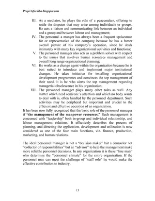 Projectsformba.blogspot.com


       III. As a mediator, he plays the role of a peacemaker, offering to
            settle the disputes that may arise among individuals or groups.
            He acts a liaison and communicating link between an individual
            and a group and between labour and management;
       IV. The personnel a manger has always been a frequent spokesman
            for or representative of the company because he has a better
            overall picture of his company’s operation, since he deals
            intimately with many key organizational activities and functions;
        V. The personnel manager also acts as a problem solver with respect
            to the issues that involves human resources management and
            overall long range organizational planning;
       VI. He works as a change agent within the organization because he is
            best suited to introduce and implement major institutional
            changes. He takes initiative for installing organizational
            development programmes and convinces the top management of
            their need. It is he who alerts the top management regarding
            managerial obsolescence in his organization;
      VII. The personnel manager plays many other roles as well. Any
            matter which need someone’s attention and which no body wants
            to deal with is, often handled by the personnel department. Such
            activities may be peripheral but important and crucial to the
            efficient and effective operation of an organization.
It has been now fully recognized that the basic role of the personnel manager
if “the management of the manpower resources.” Such management is
concerned with “leadership” both in-group and individual relationship, and
labour management relations. It effectively describes the process of
planning, and directing the application, development and utilization is now
considered as one of the four main functions, viz. finance, production,
marketing, and human relations.

The ideal personnel manager is not a “decision maker” but a counselor not
“collector of responsibilities” but an “advisor” to help the management make
more reliable personnel decisions. In any organization it is these “line man”
who determine the “personnel climate” for the entire organization. If the
personnel man can meet the challenge of “staff role” he would make the
effective contribution to industry.




                                     13
 