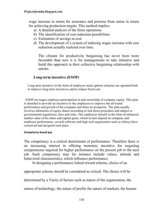 Projectsformba.blogspot.com


   wage increase in return for assurance and promise from union in return
   for achieving production targets. This method implies:
      a) A detailed analysis of the firms operations
      b) The identification of cost reduction possibilities
      c) Estimation of savings in cost
      d) The development of a system of indexing wages increase with cost
          reduction actually realized over time.

          The climate for productivity bargaining has never been more
          favorable than now it is for managements to take initiative and
          build this approach in their collective bargaining relationship with
          unions.

       Long-term incentive (ESOP)

  Long term incentive in the form of employee stock options schemes are operated both
  to improve long-term incentives and to reduce fixed cost.


  ESOP envisages employee participation in and ownership of company equity. This plan
is intended to provide an incentive to the employees to improve the all round
performance and growth of the company and share its prosperity. The plan usually
involves allotments of equity shares according to laid down procedure and subject to
governmental regulations, laws and rules. The employees benefit in the form of enhanced
market value of his share and capital gains, which in turn depend on company and
employee performance .several software and high tech organization such as infosys have
conceived and designed such plans .

Competency based pay


The competency is a critical determinant of performance. Therefore there is
an increasing interest in offering monetary incentive for acquiring
competencies required for higher performance on the present job or the next
job. Such competency may for instance include values, attitude and
behavioral characteristics, which influence performance.
     In designing a performance linked reward scheme, choice of an

appropriate scheme should be considered as critical. The choice will be

determined by a Varity of factors such as nature of the organization, the

nature of technology, the nature of profits the nature of markets, the human

                                         130
 