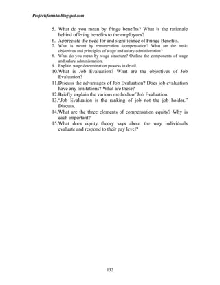 Projectsformba.blogspot.com


          5. What do you mean by fringe benefits? What is the rationale
             behind offering benefits to the employees?
          6. Appreciate the need for and significance of Fringe Benefits.
          7. What is meant by remuneration /compensation? What are the basic
             objectives and principles of wage and salary administration?
          8. What do you mean by wage structure? Outline the components of wage
             and salary administration.
          9. Explain wage determination process in detail.
          10.What is Job Evaluation? What are the objectives of Job
             Evaluation?
          11.Discuss the advantages of Job Evaluation? Does job evaluation
             have any limitations? What are these?
          12.Briefly explain the various methods of Job Evaluation.
          13.“Job Evaluation is the ranking of job not the job holder.”
             Discuss.
          14.What are the three elements of compensation equity? Why is
             each important?
          15.What does equity theory says about the way individuals
             evaluate and respond to their pay level?




                                     132
 