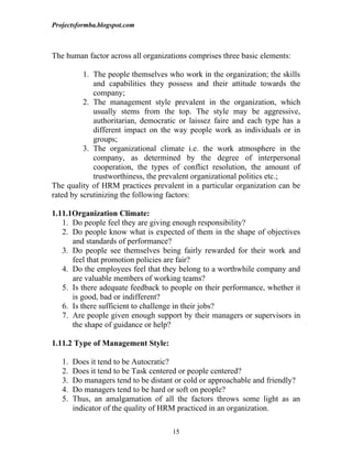 Projectsformba.blogspot.com



The human factor across all organizations comprises three basic elements:

          1. The people themselves who work in the organization; the skills
             and capabilities they possess and their attitude towards the
             company;
          2. The management style prevalent in the organization, which
             usually stems from the top. The style may be aggressive,
             authoritarian, democratic or laissez faire and each type has a
             different impact on the way people work as individuals or in
             groups;
          3. The organizational climate i.e. the work atmosphere in the
             company, as determined by the degree of interpersonal
             cooperation, the types of conflict resolution, the amount of
             trustworthiness, the prevalent organizational politics etc.;
The quality of HRM practices prevalent in a particular organization can be
rated by scrutinizing the following factors:

1.11.1Organization Climate:
   1. Do people feel they are giving enough responsibility?
   2. Do people know what is expected of them in the shape of objectives
      and standards of performance?
   3. Do people see themselves being fairly rewarded for their work and
      feel that promotion policies are fair?
   4. Do the employees feel that they belong to a worthwhile company and
      are valuable members of working teams?
   5. Is there adequate feedback to people on their performance, whether it
      is good, bad or indifferent?
   6. Is there sufficient to challenge in their jobs?
   7. Are people given enough support by their managers or supervisors in
      the shape of guidance or help?

1.11.2 Type of Management Style:

   1.   Does it tend to be Autocratic?
   2.   Does it tend to be Task centered or people centered?
   3.   Do managers tend to be distant or cold or approachable and friendly?
   4.   Do managers tend to be hard or soft on people?
   5.   Thus, an amalgamation of all the factors throws some light as an
        indicator of the quality of HRM practiced in an organization.

                                     15
 