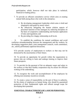 Projectsformba.blogspot.com


      participation, which, however shall not take place in technical,
      financial or trading policy;

   7. To provide an efficient consultative service which aims at creating
      mutual faith among those who work in the enterprise;

          • By developing management leadership which aims is bold and
            imaginative and guide by moral values;
          • By effectively delegating the human relation aspects of
            personnel function of line managers by enforcing discipline on
            the basis of cooperative understanding and humane application
            of rules and regulation; and
          • By providing for a happy relationship at all levels

. 8.         To establish the conditions for mutual confidence and avoid
confusion misunderstanding between the management and the workers, by
developing suggestion plans, joint management councils, work committees,
etc., and by performance appraisal discussion;

   9.To provide security of employment to workers so that may not be
   distracted by the uncertainties of their future;

   10. To provide an opportunity for growth within the organization to
   person who are willing to learn and undergo training to improve their
   future prospects.

   11. To provide for the payment of fair an adequate wages and salary to
   the workers so that their healthy cooperation may be ensure for efficient
   working of the undertaking;

   12. To recognize the work and accomplishment of the employees by
   offering non-monetary incentives rewards;

   13. To create a sense of responsibility on the part of those in authority,
   for the claims of employees as human being, who should be guaranteed
   protection of their fundamental rights and offered enough scope for
   developing their potential.

   ESSENTIAL CHARACTERSTICS OF A SOUND PERSONNEL
                      POLICY

                                     17
 