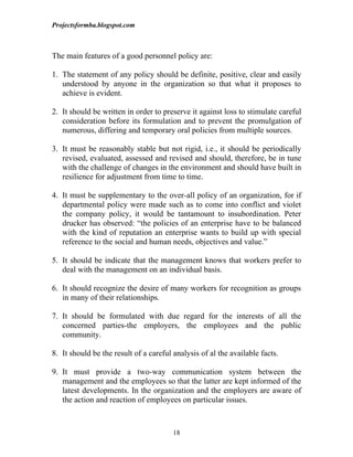 Projectsformba.blogspot.com



The main features of a good personnel policy are:

1. The statement of any policy should be definite, positive, clear and easily
   understood by anyone in the organization so that what it proposes to
   achieve is evident.

2. It should be written in order to preserve it against loss to stimulate careful
   consideration before its formulation and to prevent the promulgation of
   numerous, differing and temporary oral policies from multiple sources.

3. It must be reasonably stable but not rigid, i.e., it should be periodically
   revised, evaluated, assessed and revised and should, therefore, be in tune
   with the challenge of changes in the environment and should have built in
   resilience for adjustment from time to time.

4. It must be supplementary to the over-all policy of an organization, for if
   departmental policy were made such as to come into conflict and violet
   the company policy, it would be tantamount to insubordination. Peter
   drucker has observed: “the policies of an enterprise have to be balanced
   with the kind of reputation an enterprise wants to build up with special
   reference to the social and human needs, objectives and value.”

5. It should be indicate that the management knows that workers prefer to
   deal with the management on an individual basis.

6. It should recognize the desire of many workers for recognition as groups
   in many of their relationships.

7. It should be formulated with due regard for the interests of all the
   concerned parties-the employers, the employees and the public
   community.

8. It should be the result of a careful analysis of al the available facts.

9. It must provide a two-way communication system between the
   management and the employees so that the latter are kept informed of the
   latest developments. In the organization and the employers are aware of
   the action and reaction of employees on particular issues.



                                        18
 