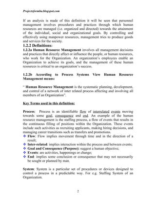 Projectsformba.blogspot.com


If an analysis is made of this definition it will be seen that personnel
management involves procedures and practices through which human
resources are managed (i.e. organized and directed) towards the attainment
of the individual, social and organizational goals. By controlling and
effectively using manpower resources, management tries to produce goods
and services for the society.
1.2.2 Definitions:
1.2.2a Human Resource Management involves all management decisions
and practices that directly affect or influence the people, or human resources,
who work for the Organization. An organization’s employees enable an
Organization to achieve its goals, and the management of these human
resources is critical to an organization’s success.

1.2.2b According to           Process   Systems   View    Human     Resource
Management means:

“ Human Resource Management is the systematic planning, development,
and control of a network of inter related process affecting and involving all
members of an Organization”.

Key Terms used in this definition:

Process: Process is an identifiable flow of interrelated events moving
towards some goal, consequence and end. An example of the human
resource management is the staffing process, a flow of events that results in
the continuous filling of positions within the Organization. These events
include such activities as recruiting applicants, making hiring decisions, and
managing career transitions such as transfers and promotions.
 Flow: Flow implies movement through time and in the direction of a
   result;
 Inter-related: implies interaction within the process and between events;
 Goal and Consequence (Purpose): suggest a human objective;
 Events: are activities, happenings or change;
 End: implies some conclusion or consequence that may not necessarily
   be sought or planned by man.

System: System is a particular set of procedures or devices designed to
control a process in a predictable way. For e.g. Staffing System of an
Organization.


                                        2
 