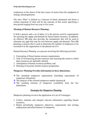 Projectsformba.blogspot.com


weaknesses in the choice of the best course of action from the standpoint of
strategy and programmes.

The term “Plan” is defined as a forecast of future attainment and forms a
written statement of what will be the outcome of this action specifying a
time period ranging from one year to five years.

Meaning of Human Resource Planning:

Is both a process and a set of plans. It is the process used by organisations
for assessing the supply and demand for future human resources. In addition,
an effective HR plan also provides the mechanisms that will be used to
eliminate any gaps that may be exist between supply and demand. Thus HR
planning is process that is used to determine the number of employees to be
recruited in to the organisation or the phased out of it.

Human Resource Planning as a process involving the following activities:

1. Forecasting of future human resource requirements;
2. Task of inventorying present resources and assessing the extent to which
   these resources are optimally utilized;
3. Anticipation of human resources problem, and
4. Planning of necessary human resource programme.

Manpower Planning Provides information in three dimensions:

 The estimated manpower requirements (including expectations of
  manpower utilization);
 The analysis of the external manpower market situation,&
 The resulting estimate of manpower availability from the two
  dimensions.

                     Strategies for Manpower Planning

Manpower planning involves the application of a set of 9 strategies:

1. Collect, maintain and interpret relevant information regarding human
   resources;
2. Report periodically manpower objectives, requirements and existing
   employment and allied features of manpower;

                                     20
 