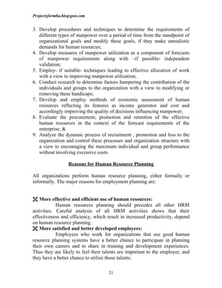Projectsformba.blogspot.com


3. Develop procedures and techniques to determine the requirements of
   different types of manpower over a period of time from the standpoint of
   organizational goals and modify these goals, if they make unrealistic
   demands for human resources;
4. Develop measures of manpower utilization as a component of forecasts
   of manpower requirements along with –if possible- independent
   validation;
5. Employ- if suitable- techniques leading to effective allocation of work
   with a view to improving manpower utilization;
6. Conduct research to determine factors hampering the contribution of the
   individuals and groups to the organization with a view to modifying or
   removing these handicaps;
7. Develop and employ methods of economic assessment of human
   resources reflecting its features as income generator and cost and
   accordingly improving the quality of decisions influencing manpower;
8. Evaluate the procurement, promotion and retention of the effective
   human resources in the context of the forecast requirements of the
   enterprise; &
9. Analyze the dynamic process of recruitment , promotion and loss to the
   organization and control these processes and organization structure with
   a view to encouraging the maximum individual and group performance
   without involving excessive costs.

                  Reasons for Human Resource Planning

All organizations perform human resource planning, either formally or
informally. The major reasons for employment planning are:


 More effective and efficient use of human resources:
            Human resources planning should precedes all other HRM
activities. Careful analysis of all HRM activities shows that their
effectiveness and efficiency, which result in increased productivity, depend
on human resource planning.
 More satisfied and better developed employees:
            Employees who work for organizations that use good human
resource planning systems have a better chance to participate in planning
their own careers and to share in training and development experiences.
Thus they are likely to feel their talents are important to the employer, and
they have a better chance to utilize those talents;

                                     21
 