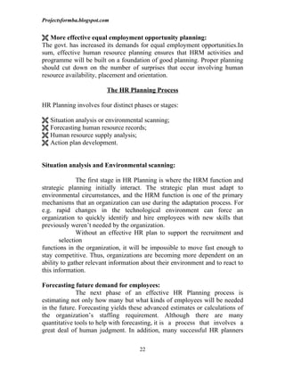 Projectsformba.blogspot.com


 More effective equal employment opportunity planning:
The govt. has increased its demands for equal employment opportunities.In
sum, effective human resource planning ensures that HRM activities and
programme will be built on a foundation of good planning. Proper planning
should cut down on the number of surprises that occur involving human
resource availability, placement and orientation.

                          The HR Planning Process

HR Planning involves four distinct phases or stages:

 Situation analysis or environmental scanning;
 Forecasting human resource records;
 Human resource supply analysis;
 Action plan development.


Situation analysis and Environmental scanning:

              The first stage in HR Planning is where the HRM function and
strategic planning initially interact. The strategic plan must adapt to
environmental circumstances, and the HRM function is one of the primary
mechanisms that an organization can use during the adaptation process. For
e.g. rapid changes in the technological environment can force an
organization to quickly identify and hire employees with new skills that
previously weren’t needed by the organization.
              Without an effective HR plan to support the recruitment and
       selection
functions in the organization, it will be impossible to move fast enough to
stay competitive. Thus, organizations are becoming more dependent on an
ability to gather relevant information about their environment and to react to
this information.

Forecasting future demand for employees:
              The next phase of an effective HR Planning process is
estimating not only how many but what kinds of employees will be needed
in the future. Forecasting yields these advanced estimates or calculations of
the organization’s staffing requirement. Although there are many
quantitative tools to help with forecasting, it is a process that involves a
great deal of human judgment. In addition, many successful HR planners

                                     22
 