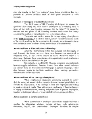Projectsformba.blogspot.com


also rely heavily on their “gut instincts” about future conditions. For e.g.,
planners at Unilever attribute much of their global successes to such
instincts.

Analysis of the supply of current Employees:
              The third phase of HR Planning id designed to answer the
question “How many and what kind of employees do I currently have in
terms of the skills and training necessary for the future?” It should be
obvious that this phase of HR Planning involves much more that simply
counting the number of current employees in the organisation.
              The major tool used to assess the current supply of employees
is the Skill Inventory. It is a list of names, certain characteristics and skills
of the people working for the organisation. It provides a way to acquire these
data and makes them available where needed in an efficient manner.

Action decisions in Human Resource Planning:
              After the HR Planning system has analyzed both the supply of
and demands for future workers, these two forecasts are compared to
determine what, if any, action should be taken. Whenever there is a
discrepancy between these two estimates, the organization needs to choose a
course of action for elimination the gap.
              No matter how good the HR Planning system is, an exact match
between supply and demand forecasts is rare. Even when overall estimates
are similar, there are frequently important gaps in certain subgroups. These
data become inputs to facilitate decisions about training, promotion,
demotion and similar decisions.

Action decisions with a shortage of employees:
             When employment specialists comparing demand to supply
find the supply of workers is less than the demand, several possibilities are
open to the organization. If the shortage is small and employees are willing
to work overtime, it can be filled with present employees. If there is shortage
of highly skilled employees, training and promotions of present employees,
together with the recruitment of lower skilled workers, are possibilities.

Action decisions in surplus conditions:

            When comparison of employee demand and supply indicates a
surplus, the alternative solutions include attrition, early retirements,
demotions, layoffs, and terminations. Employee decisions in surplus

                                       23
 