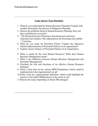 Projectsformba.blogspot.com




                           Long Answer Type Questions

   1. What do you understand by Human Resource Planning? Explain with
      suitable illustrations the process of Manpower Planning.
   2. Discuss the problems faced in Human Resource Planning. How can
      these problems be overcome?
   3. “The Human Resource Planning is becoming more and more
      important and complex with organizations are becoming more global
      ”. Comment.
   4. What do you mean by Personnel Policy? Explain the objectives
      behind implementation of Personnel Policies in an organization?
   5. Explain various features of Personnel Policies of an organization.

   6. What is meant by the term Human Resource? What does Human
      Resource Management mean?
   7. What is the difference between Human Resource Management and
      Personnel Management?
   8. Elucidate the role and functions of an effective Human Resource
      Manager?
   9. Write a short note on the various HRM Programmes which could be
      implemented in the organizational set up?
   10.Enlist some key organizational indicators, which could highlight the
      practice of favorable HRM policies in the work set up?
   11.Discuss the issues impending on future HR managers.




------------------------------------------------------------------------------




                                             25
 