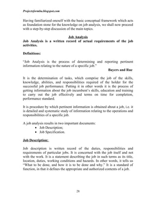 Projectsformba.blogspot.com


Having familiarized oneself with the basic conceptual framework which acts
as foundation stone for the knowledge on job analysis, we shall now proceed
with a step-by-step discussion of the main topics.

                           Job Analysis
Job Analysis is a written record of actual requirements of the job
activities.

Definitions:

“Job Analysis is the process of determining and reporting pertinent
information relating to the nature of a specific job.”
                                                       Bayers and Rue

It is the determination of tasks, which comprise the job of the skills,
knowledge, abilities, and responsibilities required of the holder for the
successful job performance. Putting it in other words it is the process of
getting information about the job incumbent’s skills, education and training
to carry out the job effectively and terms on time for completion,
performance standard.

It is procedure by which pertinent information is obtained about a job, i.e. it
is detailed and systematic study of information relating to the operations and
responsibilities of a specific job.

A job analysis results in two important documents:
        • Job Description;
        • Job Specification.

Job Description:

Job description is written record of the duties, responsibilities and
requirements of particular jobs. It is concerned with the job itself and not
with the work. It is a statement describing the job in such terms as its title,
location, duties, working conditions and hazards. In other words, it tells us
“What to be done, and how it is to be done and why.” It is a standard of
function, in that it defines the appropriate and authorized contents of a job.




                                      28
 