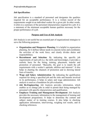 Projectsformba.blogspot.com


Job Specification:

Job specification is a standard of personnel and designates the qualities
required for an acceptable performance. It is a written record of the
requirements sought in an individual worker for a given job. In other words,
it refers to a summary of the personnel characteristics required for a job. It is
a statement of the minimum acceptable human qualities necessary for the
proper performance of a job.

                     Purpose and Uses of Job Analysis

Job Analysis is not useful but an essential part of organizational strategies to
serve the following purposes:

   • Organization and Manpower Planning: It is helpful in organization
     planning, for it defines labour needs in concrete terms and coordinates
     the activities of the work force, and clearly divides duties and
     responsibilities;
   • Recruitment and Selection: By indicating the specific job
     requirements of each job (i.e. the skills and knowledge), it provides a
     realistic basis for the hiring, training, placement, transfer and
     promotion of personnel. “Basically, the goal is to match the job
     requirements with a worker’s aptitude, abilities and interests”. It also
     helps in charting the channels of promotion and in showing lateral
     lines of transfer;
   • Wage and Salary Administration: By indicating the qualification
     required for doing a specified job and the risks and hazards involved
     in its performance, it helps in salary and wage administration. Job
     analysis is used as a foundation for job evaluation;
   • Job Re-Engineering: Job Analysis provides information, which
     enables us to change jobs in order to permit their being managed by
     personnel with specific characteristics and qualification.
   • Employee Training and Management Development: Job Analysis
     provides the necessary information to the management of training and
     development programmes. It helps to determine the content and
     subject matter of in training courses. It also helps in checking
     application information, interviewing, weighing test results, and in
     checking references.



                                       29
 