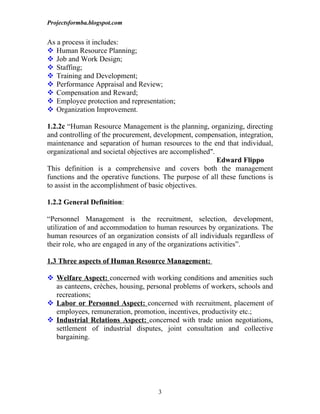 Projectsformba.blogspot.com


As a process it includes:
 Human Resource Planning;
 Job and Work Design;
 Staffing;
 Training and Development;
 Performance Appraisal and Review;
 Compensation and Reward;
 Employee protection and representation;
 Organization Improvement.

1.2.2c “Human Resource Management is the planning, organizing, directing
and controlling of the procurement, development, compensation, integration,
maintenance and separation of human resources to the end that individual,
organizational and societal objectives are accomplished".
                                                          Edward Flippo
This definition is a comprehensive and covers both the management
functions and the operative functions. The purpose of all these functions is
to assist in the accomplishment of basic objectives.

1.2.2 General Definition:

“Personnel Management is the recruitment, selection, development,
utilization of and accommodation to human resources by organizations. The
human resources of an organization consists of all individuals regardless of
their role, who are engaged in any of the organizations activities”.

1.3 Three aspects of Human Resource Management:

 Welfare Aspect: concerned with working conditions and amenities such
  as canteens, crèches, housing, personal problems of workers, schools and
  recreations;
 Labor or Personnel Aspect: concerned with recruitment, placement of
  employees, remuneration, promotion, incentives, productivity etc.;
 Industrial Relations Aspect: concerned with trade union negotiations,
  settlement of industrial disputes, joint consultation and collective
  bargaining.




                                     3
 