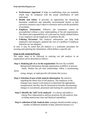 Projectsformba.blogspot.com


   • Performance Appraisal: It helps in establishing clear cut standards
      which may be compared with the actual contribution of each
      individual;
   • Health and Safety: It provides an opportunity for identifying
      hazardous conditions and unhealthy environmental factors so that
      corrective measures may b taken to minimize and avoid the possibility
      of accidents.
   • Employee Orientation: Effective job orientation cannot be
      accomplished without a clear understanding of the job requirements.
      The duties and responsibilities of a job must be clearly defined before
      a new employee can be taught how to perform the job.
   • Utilizing Personnel: Job Analysis information can help both
      employees and managers, pinpoint the root of a problem if employee
      functions are not adequate.
In sum, it may be noted that job analysis is a systematic procedure for
securing and reporting the information, which defines a specific job.

Steps in Job Analysis/Process
The major steps to be followed in carrying out job analysis in an
organization can be described as follows:

Step 1: Studying job vis a vis the organization: Review the available
       Background information through organization workflow or process
         charts. Studies the job inter relationships. Often, a restructuring,
down
       sizing, merger, or rapid growth will initiate this review.

Step 2: Selection of uses of job analysis information: Be selective
        regarding the future uses of job analysis. The employee or the
        manager may request a job analysis to determine the appropriate
        compensation, but they also be interested in formally documenting
        changes in recruitment, placement and training for a particular job.

 Step 3: Identify the “job” to be analyzed: it is always advisable to
         choose flow representative and key positions for job analysis, thus
         avoiding unnecessary time and financial expenditure.

 Step 4: collection of Job Analysis data: manager should consider using a
           number of different methods of data collection because it is


                                     30
 