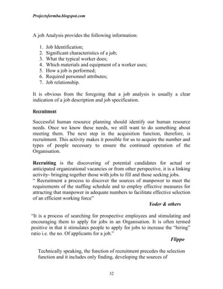 Projectsformba.blogspot.com



A job Analysis provides the following information:

    1.   Job Identification;
    2.   Significant characteristics of a job;
    3.   What the typical worker does;
    4.   Which materials and equipment of a worker uses;
    5.   How a job is performed;
    6.   Required personnel attributes;
    7.   Job relationship.

It is obvious from the foregoing that a job analysis is usually a clear
indication of a job description and job specification.

Recruitment

Successful human resource planning should identify our human resource
needs. Once we know these needs, we still want to do something about
meeting them. The next step in the acquisition function, therefore, is
recruitment. This activity makes it possible for us to acquire the number and
types of people necessary to ensure the continued operation of the
Organisation.

Recruiting is the discovering of potential candidates for actual or
anticipated organizational vacancies or from other perspective, it is a linking
activity- bringing together those with jobs to fill and those seeking jobs.
“ Recruitment a process to discover the sources of manpower to meet the
requirements of the staffing schedule and to employ effective measures for
attracting that manpower in adequate numbers to facilitate effective selection
of an efficient working force”
                                                            Yoder & others

“It is a process of searching for prospective employees and stimulating and
encouraging them to apply for jobs in an Organisation. It is often termed
positive in that it stimulates people to apply for jobs to increase the “hiring”
ratio i.e. the no. Of applicants for a job.”
                                                                      Flippo

   Technically speaking, the function of recruitment precedes the selection
   function and it includes only finding, developing the sources of


                                       32
 