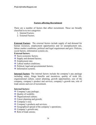 Projectsformba.blogspot.com




                       Factors affecting Recruitment

There are a number of factors that affect recruitment. These are broadly
classified in to two categories:
   1. Internal Factors;
   2. External Factors.


External Factors: The external factors include supply of and demand for
human resources, employment opportunities and /or unemployment rate,
labour market conditions, political and legal requirement and govt. Policies,
social factors, information systems etc.
External factors:
 Socio economic factors;
 Supply and demand factors;
 Employment rate;
 Labour market conditions;
 Political, legal and governmental factors;
 Information systems.

Internal Factors: The internal factors include the company’s pay package
including salary, fringe benefits and incentives, quality of work life,
organizational culture, career planning, growth opportunities, size of the
company, company’s product and services, company’s growth rate, role of
trade unions and cost of recruitment.

Internal factors:
 Company’s pay package;
 Quality of worklife;
 Organizational culture;
 Career planning and growth;
 Company’s size;
 Company’s products and services;
 Geographical spread of the company’s operations;
 Company’s growth rate;
 Role of trade unions;

                                     34
 