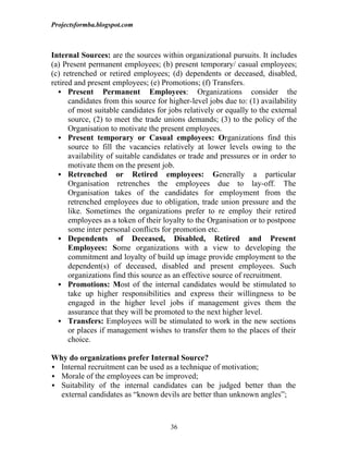 Projectsformba.blogspot.com



Internal Sources: are the sources within organizational pursuits. It includes
(a) Present permanent employees; (b) present temporary/ casual employees;
(c) retrenched or retired employees; (d) dependents or deceased, disabled,
retired and present employees; (e) Promotions; (f) Transfers.
   Present Permanent Employees: Organizations consider the
      candidates from this source for higher-level jobs due to: (1) availability
      of most suitable candidates for jobs relatively or equally to the external
      source, (2) to meet the trade unions demands; (3) to the policy of the
      Organisation to motivate the present employees.
   Present temporary or Casual employees: Organizations find this
      source to fill the vacancies relatively at lower levels owing to the
      availability of suitable candidates or trade and pressures or in order to
      motivate them on the present job.
   Retrenched or Retired employees: Generally a particular
      Organisation retrenches the employees due to lay-off. The
      Organisation takes of the candidates for employment from the
      retrenched employees due to obligation, trade union pressure and the
      like. Sometimes the organizations prefer to re employ their retired
      employees as a token of their loyalty to the Organisation or to postpone
      some inter personal conflicts for promotion etc.
   Dependents of Deceased, Disabled, Retired and Present
      Employees: Some organizations with a view to developing the
      commitment and loyalty of build up image provide employment to the
      dependent(s) of deceased, disabled and present employees. Such
      organizations find this source as an effective source of recruitment.
   Promotions: Most of the internal candidates would be stimulated to
      take up higher responsibilities and express their willingness to be
      engaged in the higher level jobs if management gives them the
      assurance that they will be promoted to the next higher level.
   Transfers: Employees will be stimulated to work in the new sections
      or places if management wishes to transfer them to the places of their
      choice.

Why do organizations prefer Internal Source?
 Internal recruitment can be used as a technique of motivation;
 Morale of the employees can be improved;
 Suitability of the internal candidates can be judged better than the
  external candidates as “known devils are better than unknown angles”;



                                      36
 