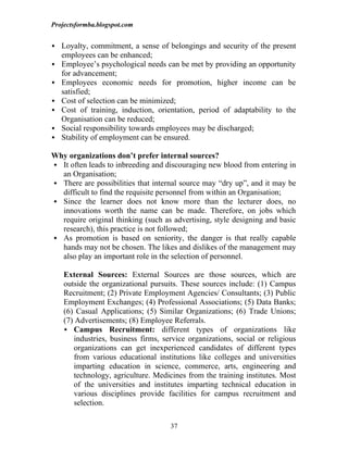 Projectsformba.blogspot.com


 Loyalty, commitment, a sense of belongings and security of the present
    employees can be enhanced;
   Employee’s psychological needs can be met by providing an opportunity
    for advancement;
   Employees economic needs for promotion, higher income can be
    satisfied;
   Cost of selection can be minimized;
   Cost of training, induction, orientation, period of adaptability to the
    Organisation can be reduced;
   Social responsibility towards employees may be discharged;
   Stability of employment can be ensured.

Why organizations don’t prefer internal sources?
 It often leads to inbreeding and discouraging new blood from entering in
  an Organisation;
 There are possibilities that internal source may “dry up”, and it may be
  difficult to find the requisite personnel from within an Organisation;
 Since the learner does not know more than the lecturer does, no
  innovations worth the name can be made. Therefore, on jobs which
  require original thinking (such as advertising, style designing and basic
  research), this practice is not followed;
 As promotion is based on seniority, the danger is that really capable
  hands may not be chosen. The likes and dislikes of the management may
  also play an important role in the selection of personnel.

    External Sources: External Sources are those sources, which are
    outside the organizational pursuits. These sources include: (1) Campus
    Recruitment; (2) Private Employment Agencies/ Consultants; (3) Public
    Employment Exchanges; (4) Professional Associations; (5) Data Banks;
    (6) Casual Applications; (5) Similar Organizations; (6) Trade Unions;
    (7) Advertisements; (8) Employee Referrals.
     Campus Recruitment: different types of organizations like
       industries, business firms, service organizations, social or religious
       organizations can get inexperienced candidates of different types
       from various educational institutions like colleges and universities
       imparting education in science, commerce, arts, engineering and
       technology, agriculture. Medicines from the training institutes. Most
       of the universities and institutes imparting technical education in
       various disciplines provide facilities for campus recruitment and
       selection.

                                     37
 