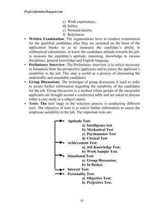 Projectsformba.blogspot.com


                            c) Work experiences;
                            d) Salary;
                            e) Personal details;
                            f) References.
   Written Examination: The organizations have to conduct examination
    for the qualified candidates after they are screened on the basis of the
    application blanks so as to measures the candidate’s ability in
    arithmetical calculations, to know the candidates attitude towards the job,
    to measure the candidate’s aptitude, reasoning, knowledge in various
    disciplines, general knowledge and English language.
   Preliminary Interview: The Preliminary interview is to solicit necessary
    in formation from the prospective applicants and to assess the applicant’s
    suitability to the job. This step is useful as a process of eliminating the
    undesirable and unsuitable candidates.
   Group Discussions: The technique of group discussion is used in order
    to secure further information regarding the suitability of the candidates
    for the job. Group discussion is a method where groups of the successful
    applicants are brought around a conference table and are asked to discuss
    either a case study or a subject matter.
   Tests: The next stage in the selection process is conducting different
    tests. The objective of tests is to solicit further information to assess the
    employee suitability to the job. The important tests are:

                              • Aptitude Test:
                                         a) Intelligence test
                                         b) Mechanical Test
                                         c) Psychomotor Test
                                         d) Clerical Test
                              • Achievement Test:
                                         a) Job Knowledge Test;
                                         b) Work Sample Test.
                              • Situational Test:
                                         a) Group Discussion;
                                         b) In Basket.
                              • Interest Test:
                              • Personality Test:
                                         a) Objective Test;
                                         b) Projective Test.



                                        43
 