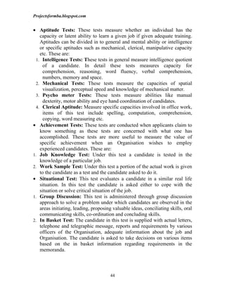 Projectsformba.blogspot.com


• Aptitude Tests: These tests measure whether an individual has the
    capacity or latent ability to learn a given job if given adequate training.
    Aptitudes can be divided in to general and mental ability or intelligence
    or specific aptitudes such as mechanical, clerical, manipulative capacity
    etc. These are:
  1. Intelligence Tests: These tests in general measure intelligence quotient
      of a candidate. In detail these tests measures capacity for
      comprehension, reasoning, word fluency, verbal comprehension,
      numbers, memory and space.
  2. Mechanical Tests: These tests measure the capacities of spatial
      visualization, perceptual speed and knowledge of mechanical matter.
  3. Psycho meter Tests: These tests measure abilities like manual
      dexterity, motor ability and eye hand coordination of candidates.
  4. Clerical Aptitude: Measure specific capacities involved in office work,
      items of this test include spelling, computation, comprehension,
      copying, word measuring etc.
• Achievement Tests: These tests are conducted when applicants claim to
    know something as these tests are concerned with what one has
    accomplished. These tests are more useful to measure the value of
    specific achievement when an Organisation wishes to employ
    experienced candidates. These are:
1. Job Knowledge Test: Under this test a candidate is tested in the
    knowledge of a particular job.
2. Work Sample Test: Under this test a portion of the actual work is given
    to the candidate as a test and the candidate asked to do it.
• Situational Test: This test evaluates a candidate in a similar real life
    situation. In this test the candidate is asked either to cope with the
    situation or solve critical situation of the job.
1. Group Discussion: This test is administered through group discussion
    approach to solve a problem under which candidates are observed in the
    areas initiating, leading, proposing valuable ideas, conciliating skills, oral
    communicating skills, co-ordination and concluding skills.
2. In Basket Test: The candidate in this test is supplied with actual letters,
    telephone and telegraphic message, reports and requirements by various
    officers of the Organisation, adequate information about the job and
    Organisation. The candidate is asked to take decisions on various items
    based on the in basket information regarding requirements in the
    memoranda.



                                       44
 