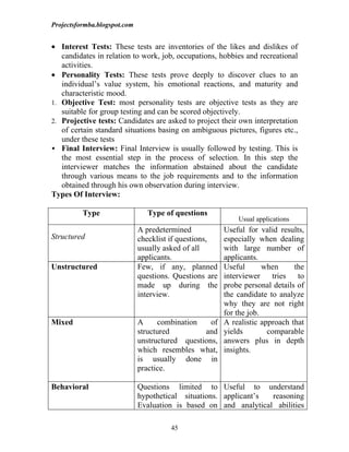 Projectsformba.blogspot.com


• Interest Tests: These tests are inventories of the likes and dislikes of
   candidates in relation to work, job, occupations, hobbies and recreational
   activities.
• Personality Tests: These tests prove deeply to discover clues to an
   individual’s value system, his emotional reactions, and maturity and
   characteristic mood.
1. Objective Test: most personality tests are objective tests as they are
   suitable for group testing and can be scored objectively.
2. Projective tests: Candidates are asked to project their own interpretation
   of certain standard situations basing on ambiguous pictures, figures etc.,
   under these tests
 Final Interview: Final Interview is usually followed by testing. This is
   the most essential step in the process of selection. In this step the
   interviewer matches the information abstained about the candidate
   through various means to the job requirements and to the information
   obtained through his own observation during interview.
Types Of Interview:

          Type                   Type of questions
                                                             Usual applications
                              A predetermined            Useful for valid results,
Structured                    checklist if questions,    especially when dealing
                              usually asked of all       with large number of
                              applicants.                applicants.
Unstructured                  Few, if any, planned       Useful       when     the
                              questions. Questions are   interviewer    tries   to
                              made up during the         probe personal details of
                              interview.                 the candidate to analyze
                                                         why they are not right
                                                         for the job.
Mixed                         A     combination    of    A realistic approach that
                              structured         and     yields        comparable
                              unstructured questions,    answers plus in depth
                              which resembles what,      insights.
                              is usually done in
                              practice.

Behavioral                    Questions limited to Useful to understand
                              hypothetical situations. applicant’s reasoning
                              Evaluation is based on and analytical abilities

                                        45
 