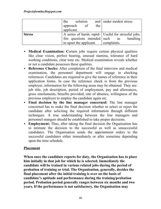 Projectsformba.blogspot.com


                              the      solution     and     under modest stress.
                              approach        of      the
                              applicant.
Stress                        A series of harsh, rapid-     Useful for stressful jobs,
                              fire questions intended       such     as      handling
                              to upset the applicant.       complaints.

 Medical Examination: Certain jobs require certain physical qualities
  like clear vision, perfect hearing, unusual stamina, tolerance of hard
  working conditions, clear tone etc. Medical examination reveals whether
  or not a candidate possesses these qualities.
 Reference Checks: After completion of the final interview and medical
  examination, the personnel department will engage in checking
  references. Candidates are required to give the names of reference in their
  application forms. In case the reference check is from the previous
  employer, information for the following areas may be obtained. They are:
  job title, job description, period of employment, pay and allowances,
  gross emoluments, benefits provided, rate of absence, willingness of the
  previous employer to employ the candidate again etc.
 Final decision by the line manager concerned: The line manager
  concerned has to make the final decision whether to select or reject the
  candidate after soliciting the required information through different
  techniques. A true understanding between the line managers and
  personnel mangers should be established to take proper decisions.
 Employment: Thus, after taking the final decision the Organisation has
  to intimate the decision to the successful as well as unsuccessful
  candidates. The Organisation sends the appointment orders to the
  successful candidates either immediately or after sometime depending
  upon the time schedule.

Placement

When once the candidate reports for duty, the Organisation has to place
him initially in that job for which he is selected. Immediately the
candidate will be trained in various related jobs during the period of
probation of training or trial. The Organisation, generally, decides the
final placement after the initial training is over on the basis of
candidate’s aptitude and performance during the training/probation
period. Probation period generally ranges between six months and two
years. If the performance is not satisfactory, the Organisation may


                                         46
 
