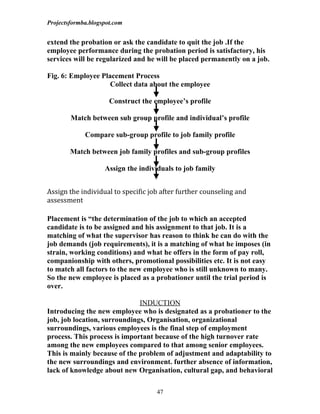 Projectsformba.blogspot.com


extend the probation or ask the candidate to quit the job .If the
employee performance during the probation period is satisfactory, his
services will be regularized and he will be placed permanently on a job.

Fig. 6: Employee Placement Process
                    Collect data about the employee

                      Construct the employee’s profile

        Match between sub group profile and individual’s profile

             Compare sub-group profile to job family profile

        Match between job family profiles and sub-group profiles

                    Assign the individuals to job family


Assign the individual to specific job after further counseling and
assessment

Placement is “the determination of the job to which an accepted
candidate is to be assigned and his assignment to that job. It is a
matching of what the supervisor has reason to think he can do with the
job demands (job requirements), it is a matching of what he imposes (in
strain, working conditions) and what he offers in the form of pay roll,
companionship with others, promotional possibilities etc. It is not easy
to match all factors to the new employee who is still unknown to many.
So the new employee is placed as a probationer until the trial period is
over.

                              INDUCTION
Introducing the new employee who is designated as a probationer to the
job, job location, surroundings, Organisation, organizational
surroundings, various employees is the final step of employment
process. This process is important because of the high turnover rate
among the new employees compared to that among senior employees.
This is mainly because of the problem of adjustment and adaptability to
the new surroundings and environment. further absence of information,
lack of knowledge about new Organisation, cultural gap, and behavioral

                                     47
 