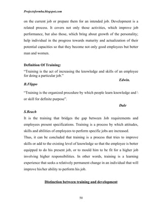 Projectsformba.blogspot.com


on the current job or prepare them for an intended job. Development is a
related process. It covers not only those activities, which improve job
performance, but also those, which bring about growth of the personality;
help individual in the progress towards maturity and actualization of their
potential capacities so that they become not only good employees but better
man and women.


Definition Of Training:
“Training is the act of increasing the knowledge and skills of an employee
for doing a particular job.”
                                                               Edwin.
B.Flippo

“Training is the organized procedure by which people learn knowledge and 
or skill for definite purpose”.
                                                                  Dale
S.Beach
It is the training that bridges the gap between Job requirements and
employees present specifications. Training is a process by which attitudes,
skills and abilities of employees to perform specific jobs are increased.
Thus, it can be concluded that training is a process that tries to improve
skills or add to the existing level of knowledge so that the employee is better
equipped to do his present job, or to mould him to be fit for a higher job
involving higher responsibilities. In other words, training is a learning
experience that seeks a relatively permanent change in an individual that will
improve his/her ability to perform his job.


              Distinction between training and development



                                      50
 