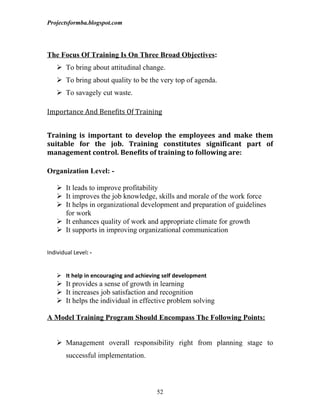 Projectsformba.blogspot.com




The Focus Of Training Is On Three Broad Objectives:
     To bring about attitudinal change.
     To bring about quality to be the very top of agenda.
     To savagely cut waste.

Importance And Benefits Of Training


Training is important to develop the employees and make them
suitable for the job. Training constitutes significant part of
management control. Benefits of training to following are:

Organization Level: -

     It leads to improve profitability
     It improves the job knowledge, skills and morale of the work force
     It helps in organizational development and preparation of guidelines
      for work
     It enhances quality of work and appropriate climate for growth
     It supports in improving organizational communication


Individual Level: -


     It help in encouraging and achieving self development
     It provides a sense of growth in learning
     It increases job satisfaction and recognition
     It helps the individual in effective problem solving

A Model Training Program Should Encompass The Following Points:


     Management overall responsibility right from planning stage to
        successful implementation.



                                        52
 