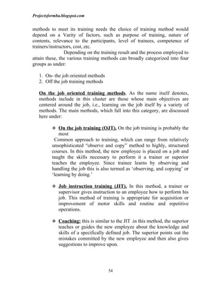 Projectsformba.blogspot.com


methods to meet its training needs the choice of training method would
depend on a Varity of factors, such as purpose of training, nature of
contents, relevance to the participants, level of trainees, competence of
trainers/instructors, cost, etc.
                 Depending on the training result and the process employed to
attain these, the various training methods can broadly categorized into four
groups as under:

   1. On- the job oriented methods
   2. Off the job training methods

   On the job oriented training methods. As the name itself denotes,
   methods include in this cluster are those whose main objectives are
   centered around the job, i.e., learning on the job itself by a variety of
   methods. The main methods, which fall into this category, are discussed
   here under:

           On the job training (OJT). On the job training is probably the
              most
           Common approach to training, which can range from relatively
          unsophisticated “observe and copy” method to highly, structured
          courses. In this method, the new employee is placed on a job and
          taught the skills necessary to perform it a trainer or superior
          teaches the employee. Since trainee learns by observing and
          handling the job this is also termed as ‘observing, and copying’ or
          ‘learning by doing.’

           Job instruction training (JIT). In this method, a trainer or
             supervisor gives instruction to an employee how to perform his
             job. This method of training is appropriate for acquisition or
             improvement of motor skills and routine and repetitive
             operations.

           Coaching: this is similar to the JIT .in this method, the superior
             teaches or guides the new employee about the knowledge and
             skills of a specifically defined job. The superior points out the
             mistakes committed by the new employee and then also gives
             suggestions to improve upon.




                                      54
 