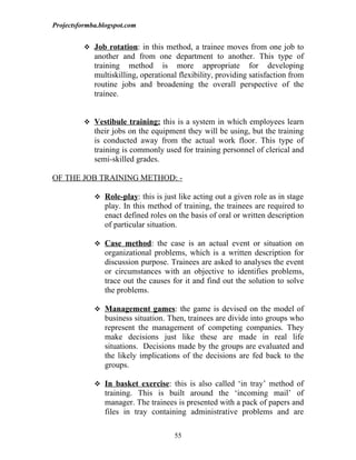 Projectsformba.blogspot.com


           Job rotation: in this method, a trainee moves from one job to
             another and from one department to another. This type of
             training method is more appropriate for developing
             multiskilling, operational flexibility, providing satisfaction from
             routine jobs and broadening the overall perspective of the
             trainee.


           Vestibule training: this is a system in which employees learn
             their jobs on the equipment they will be using, but the training
             is conducted away from the actual work floor. This type of
             training is commonly used for training personnel of clerical and
             semi-skilled grades.

OF THE JOB TRAINING METHOD: -

              Role-play: this is just like acting out a given role as in stage
                play. In this method of training, the trainees are required to
                enact defined roles on the basis of oral or written description
                of particular situation.

              Case method: the case is an actual event or situation on
                organizational problems, which is a written description for
                discussion purpose. Trainees are asked to analyses the event
                or circumstances with an objective to identifies problems,
                trace out the causes for it and find out the solution to solve
                the problems.

              Management games: the game is devised on the model of
                business situation. Then, trainees are divide into groups who
                represent the management of competing companies. They
                make decisions just like these are made in real life
                situations. Decisions made by the groups are evaluated and
                the likely implications of the decisions are fed back to the
                groups.

              In basket exercise: this is also called ‘in tray’ method of
                training. This is built around the ‘incoming mail’ of
                manager. The trainees is presented with a pack of papers and
                files in tray containing administrative problems and are

                                      55
 
