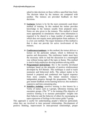 Projectsformba.blogspot.com


                asked to take decision on these within a specified time limit.
                The decision taken by the trainees are compared with
                another. The trainees are provided feedback on their
                decisions.

              Lectures: lecture is by far the most commonly used direct
                method of training. In this method the trainer provides
                knowledge to the trainees usually from prepared notes.
                Notes are also given to the trainees. This method is found
                more appropriate in simulations where some information is
                required to be shared to a large number of audience and
                which does not require more participation from audience. It
                is a low cost method. The major limitation of this method is
                that it dose not provide for active involvement of the
                trainees.

              Conferences/seminars: in this method, the trainer delivers a
               lecture on the particular subject, which is followed by
               queries and discussions. The conference leader must have
               the necessary skills to lead the discussion in a meaningful
               way without losing sight of the topic or theme. This method
               is used to help employees develop problem-solving skills.
             Programmed instructions: this is the recently developed
               technique based on the principle of positive reinforcement
               developed by B.F.Skinner. This technique is used to teach
               nonmotor and behavioral skills. The subject matter to be
               learned is prepared and condensed into logical sequence
               from more complex. The trainer monitors trainee’s
               independent progress through the programme. The trainee
               gets instant feedback on his learning however; this method is
               expensive and time consuming also.
             Sensitive training: sensitive training is also known by a
               Varity of names such as t-groups, laboratory training and
               encounter groups. (The “T” is for training.)The objective of
               sensitive training is to increase participants’ insights into
               their behavior and the behavior of others by encouraging an
               open expression of feelings in the trainer guide T-group.
This approach is useful for understanding people’s behavior particularly
when they are involved in inter personal relationships. Development of
positive thinking, improvement in inter-personal relationships, proper

                                     56
 