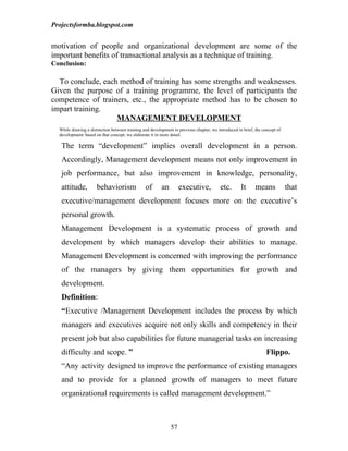Projectsformba.blogspot.com


motivation of people and organizational development are some of the
important benefits of transactional analysis as a technique of training.
Conclusion:

  To conclude, each method of training has some strengths and weaknesses.
Given the purpose of a training programme, the level of participants the
competence of trainers, etc., the appropriate method has to be chosen to
impart training.
                   MANAGEMENT DEVELOPMENT
  While drawing a distinction between training and development in previous chapter, we introduced in brief, the concept of
  development/ based on that concept, we elaborate it in more detail.

   The term “development” implies overall development in a person.
   Accordingly, Management development means not only improvement in
   job performance, but also improvement in knowledge, personality,
   attitude,          behaviorism               of       an        executive,            etc.       It      means            that
   executive/management development focuses more on the executive’s
   personal growth.
   Management Development is a systematic process of growth and
   development by which managers develop their abilities to manage.
   Management Development is concerned with improving the performance
   of the managers by giving them opportunities for growth and
   development.
   Definition:
   “Executive /Management Development includes the process by which
   managers and executives acquire not only skills and competency in their
   present job but also capabilities for future managerial tasks on increasing
   difficulty and scope. ”                                                                                        Flippo.
   “Any activity designed to improve the performance of existing managers
   and to provide for a planned growth of managers to meet future
   organizational requirements is called management development.”



                                                              57
 