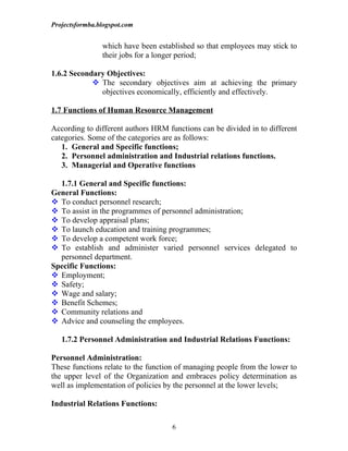 Projectsformba.blogspot.com


                which have been established so that employees may stick to
                their jobs for a longer period;

1.6.2 Secondary Objectives:
             The secondary objectives aim at achieving the primary
              objectives economically, efficiently and effectively.

1.7 Functions of Human Resource Management

According to different authors HRM functions can be divided in to different
categories. Some of the categories are as follows:
   1. General and Specific functions;
   2. Personnel administration and Industrial relations functions.
   3. Managerial and Operative functions

  1.7.1 General and Specific functions:
General Functions:
 To conduct personnel research;
 To assist in the programmes of personnel administration;
 To develop appraisal plans;
 To launch education and training programmes;
 To develop a competent work force;
 To establish and administer varied personnel services delegated to
  personnel department.
Specific Functions:
 Employment;
 Safety;
 Wage and salary;
 Benefit Schemes;
 Community relations and
 Advice and counseling the employees.

   1.7.2 Personnel Administration and Industrial Relations Functions:

Personnel Administration:
These functions relate to the function of managing people from the lower to
the upper level of the Organization and embraces policy determination as
well as implementation of policies by the personnel at the lower levels;

Industrial Relations Functions:

                                    6
 