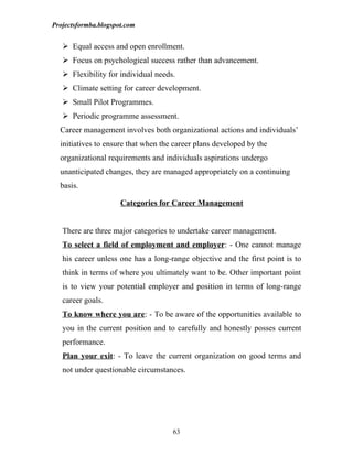 Projectsformba.blogspot.com


    Equal access and open enrollment.
    Focus on psychological success rather than advancement.
    Flexibility for individual needs.
    Climate setting for career development.
    Small Pilot Programmes.
    Periodic programme assessment.
  Career management involves both organizational actions and individuals’
  initiatives to ensure that when the career plans developed by the
  organizational requirements and individuals aspirations undergo
  unanticipated changes, they are managed appropriately on a continuing
  basis.

                      Categories for Career Management


   There are three major categories to undertake career management.
   To select a field of employment and employer: - One cannot manage
   his career unless one has a long-range objective and the first point is to
   think in terms of where you ultimately want to be. Other important point
   is to view your potential employer and position in terms of long-range
   career goals.
   To know where you are: - To be aware of the opportunities available to
   you in the current position and to carefully and honestly posses current
   performance.
   Plan your exit: - To leave the current organization on good terms and
   not under questionable circumstances.




                                     63
 