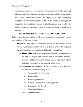Projectsformba.blogspot.com


   Career management is complementary to management development and
   it is concerned with planning and shaping the path, which people take in
   their career progression within the organization. The underlying
   assumption of career management is that, in the context of management
   succession, the organization should be alert to provide able people with
   training, guidance and encouragement to enabler them to fulfill their
   potential.
       HR APPROACHES TO IMPROVING COMPETENCIES
Following are the approaches, which help in improving competencies among
the employee of the organization.
   1. Incentives. The term in incentives means an inducement, which

      rouses of, stimulates one to action in a desired action. An incentive
      has a motivational power, and may be broadly grouped into
          (a) Financial incentives: - Common use of money as incentive are

                in form of wages and salaries, bonus, retirement benefits,
                medical reimbursement, etc. money plays a significant role in
                satisfying physiological and security/ social needs.
          (b) Non-Financial Incentive: - the following non – financial

                incentives could be effectively used-
                    i.   Appreciation of work Done
                   ii.   Competition
                  iii.   Knowledge of result
                  iv.    Worker’s participation In Management:
                   v.    Opportunity for Growth
                  vi.    Suggestion System
                 vii.    Job Enrichment



                                          64
 
