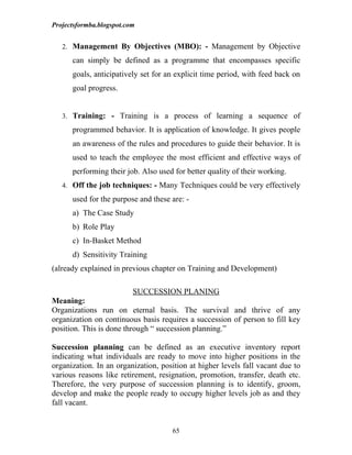 Projectsformba.blogspot.com


   2. Management By Objectives (MBO): - Management by Objective

      can simply be defined as a programme that encompasses specific
      goals, anticipatively set for an explicit time period, with feed back on
      goal progress.


   3. Training: - Training is a process of learning a sequence of

      programmed behavior. It is application of knowledge. It gives people
      an awareness of the rules and procedures to guide their behavior. It is
      used to teach the employee the most efficient and effective ways of
      performing their job. Also used for better quality of their working.
   4. Off the job techniques: - Many Techniques could be very effectively

      used for the purpose and these are: -
      a) The Case Study
      b) Role Play
      c) In-Basket Method
      d) Sensitivity Training
(already explained in previous chapter on Training and Development)

                          SUCCESSION PLANING
Meaning:
Organizations run on eternal basis. The survival and thrive of any
organization on continuous basis requires a succession of person to fill key
position. This is done through “ succession planning.”

Succession planning can be defined as an executive inventory report
indicating what individuals are ready to move into higher positions in the
organization. In an organization, position at higher levels fall vacant due to
various reasons like retirement, resignation, promotion, transfer, death etc.
Therefore, the very purpose of succession planning is to identify, groom,
develop and make the people ready to occupy higher levels job as and they
fall vacant.


                                     65
 
