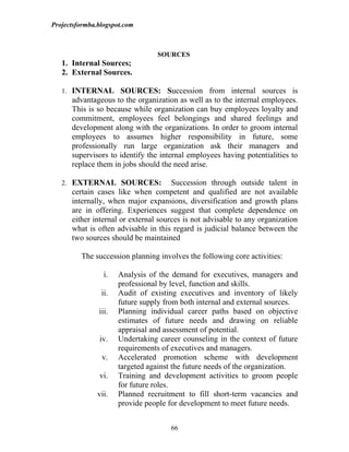 Projectsformba.blogspot.com



                                 SOURCES
   1. Internal Sources;
   2. External Sources.

   1. INTERNAL SOURCES: Succession from internal sources is
      advantageous to the organization as well as to the internal employees.
      This is so because while organization can buy employees loyalty and
      commitment, employees feel belongings and shared feelings and
      development along with the organizations. In order to groom internal
      employees to assumes higher responsibility in future, some
      professionally run large organization ask their managers and
      supervisors to identify the internal employees having potentialities to
      replace them in jobs should the need arise.

   2. EXTERNAL SOURCES:               Succession through outside talent in
      certain cases like when competent and qualified are not available
      internally, when major expansions, diversification and growth plans
      are in offering. Experiences suggest that complete dependence on
      either internal or external sources is not advisable to any organization
      what is often advisable in this regard is judicial balance between the
      two sources should be maintained

         The succession planning involves the following core activities:

                 i.   Analysis of the demand for executives, managers and
                      professional by level, function and skills.
                ii.   Audit of existing executives and inventory of likely
                      future supply from both internal and external sources.
               iii.   Planning individual career paths based on objective
                      estimates of future needs and drawing on reliable
                      appraisal and assessment of potential.
               iv.    Undertaking career counseling in the context of future
                      requirements of executives and managers.
                v.    Accelerated promotion scheme with development
                      targeted against the future needs of the organization.
               vi.    Training and development activities to groom people
                      for future roles.
               vii.   Planned recruitment to fill short-term vacancies and
                      provide people for development to meet future needs.


                                     66
 