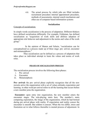 Projectsformba.blogspot.com


              viii.    The actual process by which jobs are filled includes
                       recruitment procedure internal appointment procedure,
                       methods of assessments, internal search mechanism and
                       often use of computer based information systems

                                            Socialization
Concepts of socialization:

In simple words socialization is the process of adaptation. Different thinkers
have defined socialization differently. For example, Feldoman, has defined
socialization as “acquisition of work skills and abilities adoption of
appropriate role behavior and adjustment to the norms and value of the work
group.”

             In the opinion of Manen and Schein, “socialization can be
conceptualized as a process made up of three stage: pre- arrival, encounter
and metamorphosis.”
           Thus socialization can be defined as a process of adaptation that
takes place as individual attempt to learn the values and norms of work
roles.


                      PHASES OF SOCIALISATION PROCESS

The socialization process involves the following three phases:
  i. Pre- arrival
 ii. Encounter
iii. Metamorphosis

Pre- arrival: the pre- arrival phase explicitly recognizes that all the new
recruits arrive the organization with a set of values attitudes expectation and
learning. in other word pre arrival refers to all the learning that occurs before
a new member joins the organization.

  Encounter: upon entry into organization, the new member enters the
encounter stages. The role-playing starts here. The member’s starts
comparing expectation, the image of the organization, which he had formed
during pre arrival phase with reality. If expectation and reality concur the
encounter is smooth. But seldom it concurs. When the two differ, stress and
frustration set in what follows thereafter is mental process of adjustment. In


                                       67
 