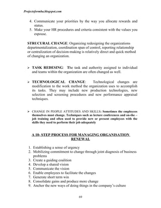 Projectsformba.blogspot.com


    4. Communicate your priorities by the way you allocate rewards and
       status.
    5. Make your HR procedures and criteria consistent with the values you
       espouse.

  STRUCURAL CHANGE: Organizing redesigning the organizations
  departmentalization, coordination span of control, reporting relationship
  or centralization of decision-making is relatively direct and quick method
  of changing an organization.


   TASK REDESING: The task and authority assigned to individual
     and teams within the organization are often changed as well.

   TECHNOLOGICAL            CHANGE:       Technological changes are
     modification to the work method the organization uses to accomplish
     its tasks. They may include new production technologies, new
     selection and screening procedures and new performance appraisal
     techniques.


   CHANGE IN PEOPLE ATTITUDES AND SKILLS: Sometimes the employees
    themselves must change. Techniques such as lecture conferences and on-the –
    job training and often used to provide new or present employees with the
    skills they need to perform their job adequately


     A 10- STEP PROCESS FOR MANAGING ORGANISATION
                         RENEWAL

   1. Establishing a sense of urgency
   2. Mobilizing commitment to change through joint diagnosis of business
      problems
   3. Create a guiding coalition
   4. Develop a shared vision
   5. Communicate the vision
   6. Enable employees to facilitate the changes
   7. Generate short term win
   8. Consolidate gains and produce more change
   9. Anchor the new ways of doing things in the company’s culture


                                      69
 