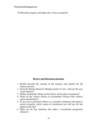 Projectsformba.blogspot.com


   10.Minorities progress and adjust the visions as required.




                      Review and Discussion questions

   1. Briefly describe the concept of job analysis, and explain the job
      analysis process.
   2. From the Human Resource Manager points of view, what are the uses
      of job analysis?
   3. Define recruitment. Bring out the factors which effect recruitment?
   4. What are the various sources of recruitment? Discuss their relative
      merits and demerits?
   5. If you were a personnel officer in a scientific institution and asked to
      recruit scientists, which source of recruitment you will use for this
      purpose and why?
   6. What are the key attributes that make a recruitment programme
      effective?

                                     70
 
